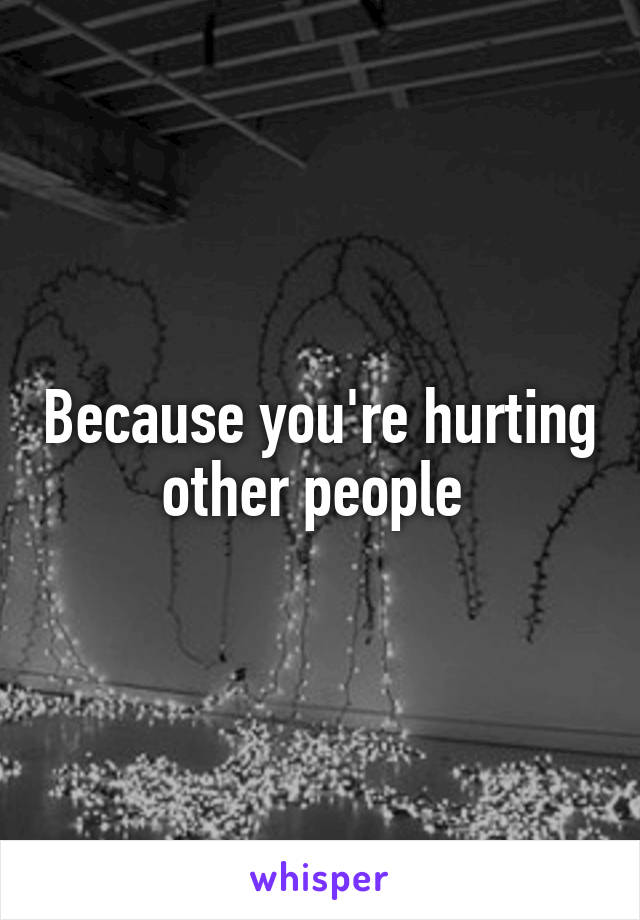 Because you're hurting other people 