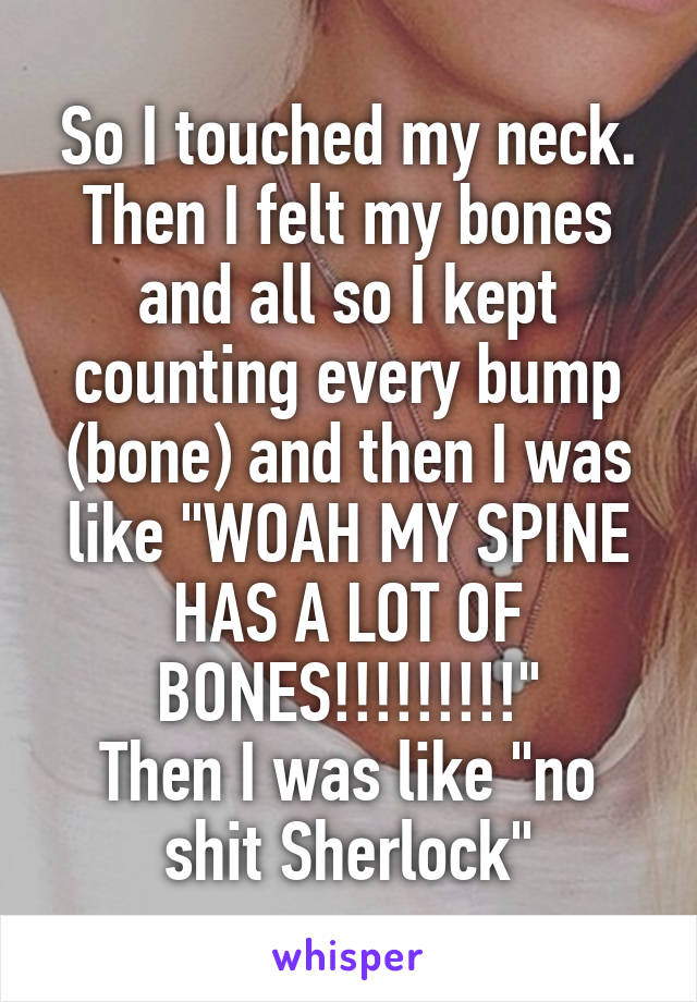 So I touched my neck. Then I felt my bones and all so I kept counting every bump (bone) and then I was like "WOAH MY SPINE HAS A LOT OF BONES!!!!!!!!!"
Then I was like "no shit Sherlock"