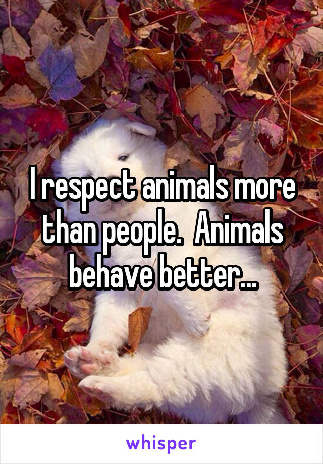 I respect animals more than people.  Animals behave better...