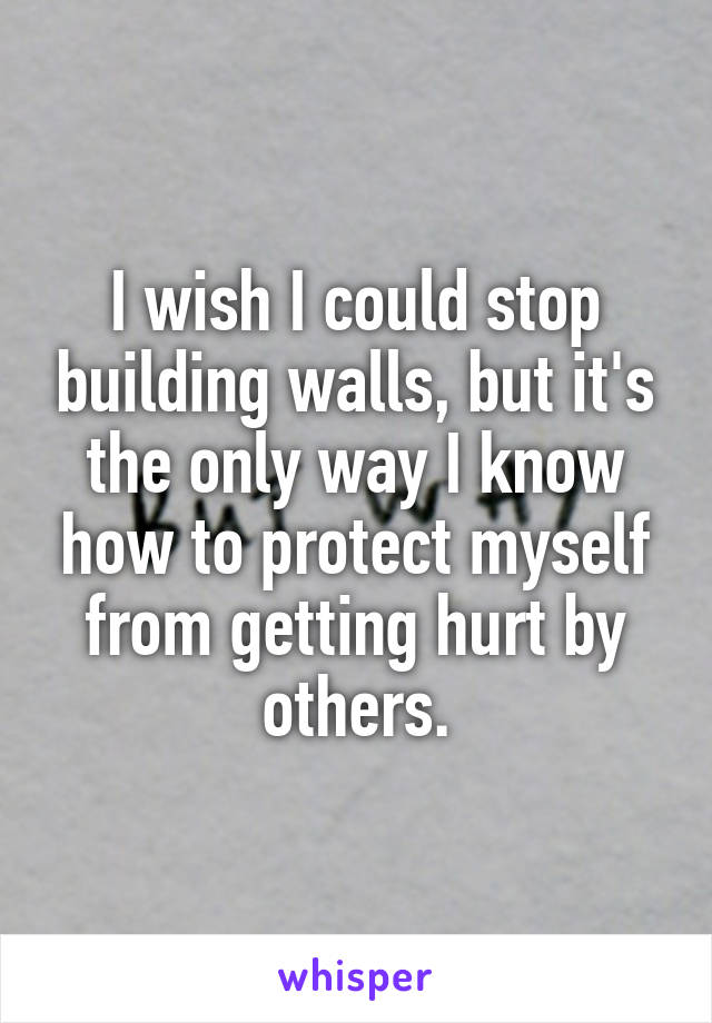 I wish I could stop building walls, but it's the only way I know how to protect myself from getting hurt by others.