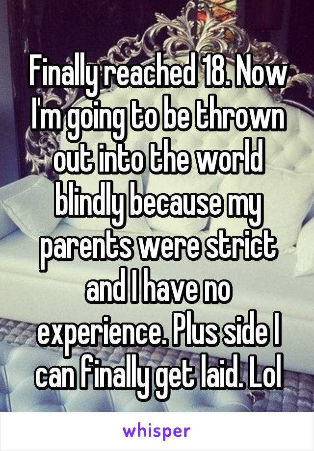 Finally reached 18. Now I'm going to be thrown out into the world blindly because my parents were strict and I have no experience. Plus side I can finally get laid. Lol