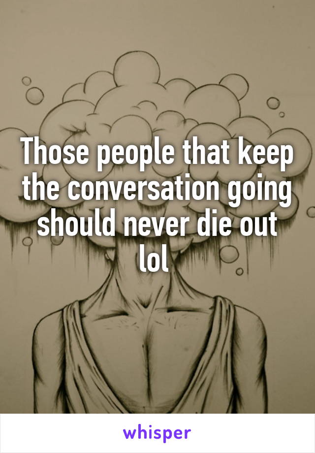 Those people that keep the conversation going should never die out lol 
