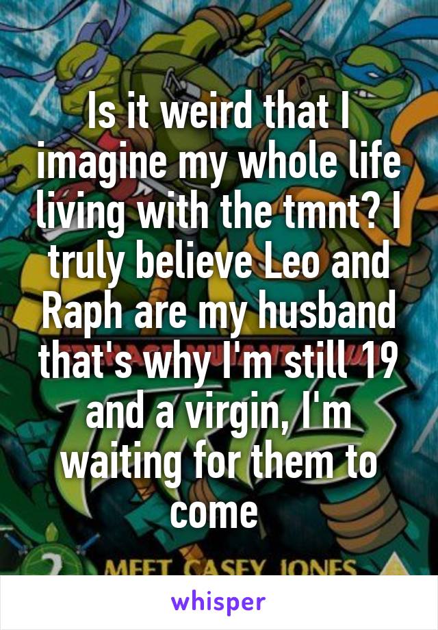 Is it weird that I imagine my whole life living with the tmnt? I truly believe Leo and Raph are my husband that's why I'm still 19 and a virgin, I'm waiting for them to come 