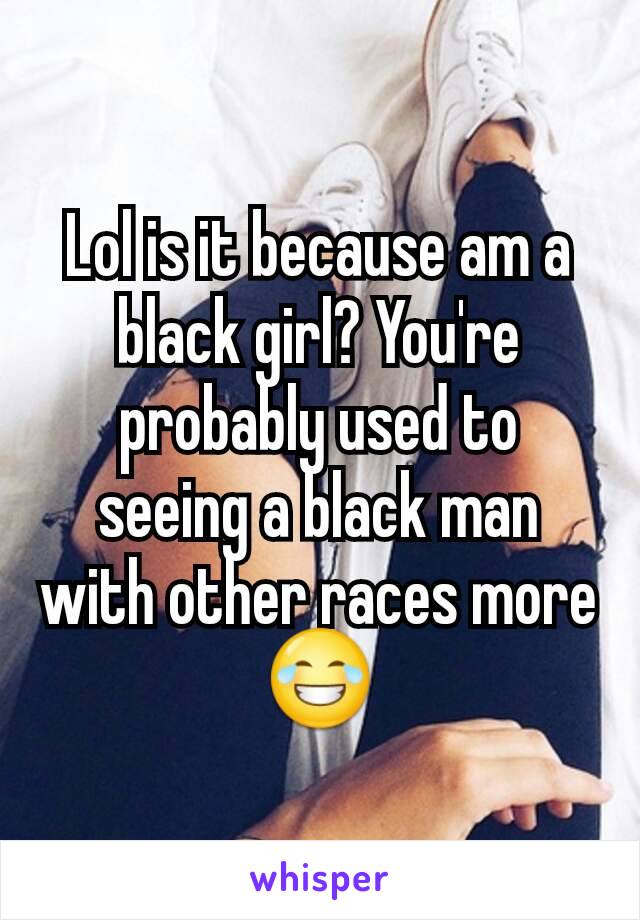 Lol is it because am a black girl? You're probably used to seeing a black man with other races more 😂