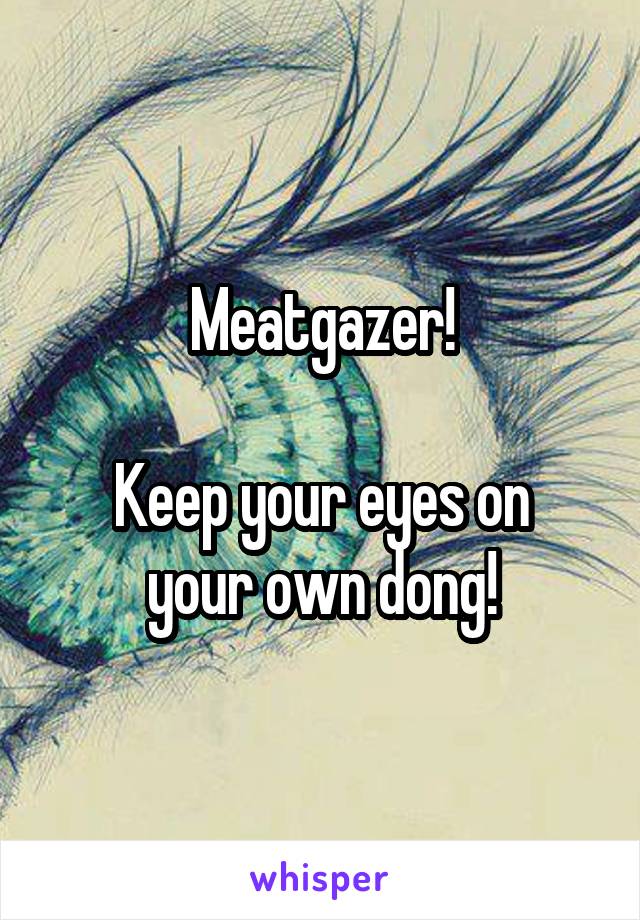 Meatgazer!

Keep your eyes on your own dong!