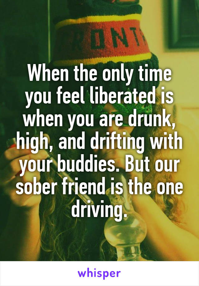 When the only time you feel liberated is when you are drunk, high, and drifting with your buddies. But our sober friend is the one driving.