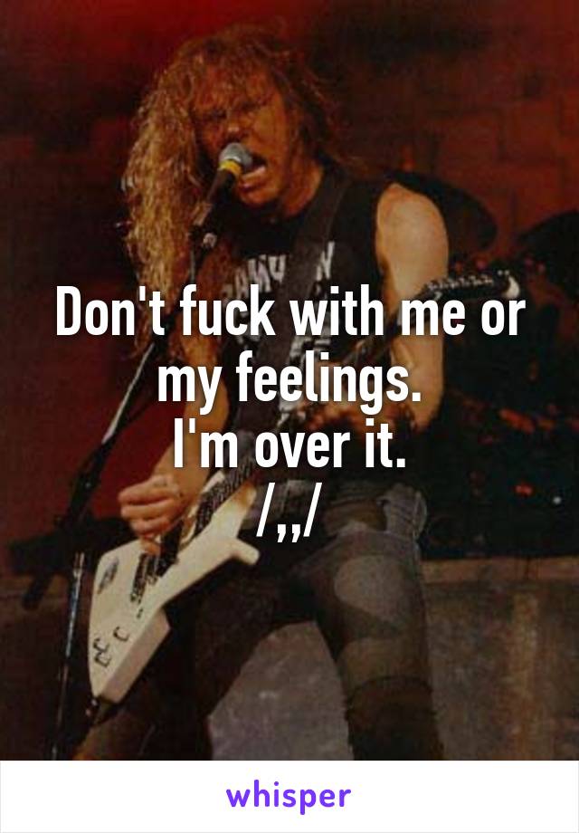 Don't fuck with me or my feelings.
I'm over it.
/,,/