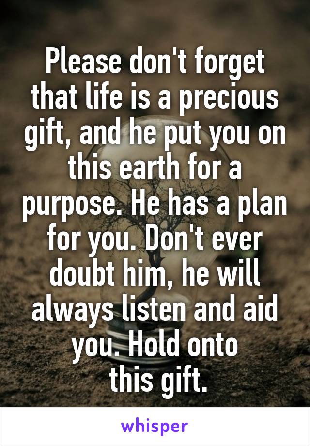 Please don't forget that life is a precious gift, and he put you on this earth for a purpose. He has a plan for you. Don't ever doubt him, he will always listen and aid you. Hold onto
 this gift.