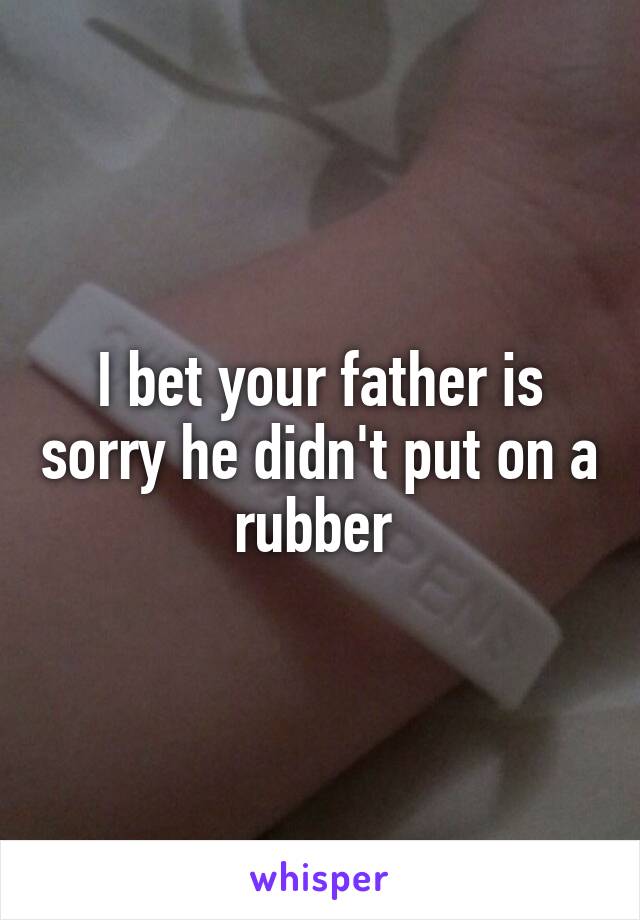 I bet your father is sorry he didn't put on a rubber 