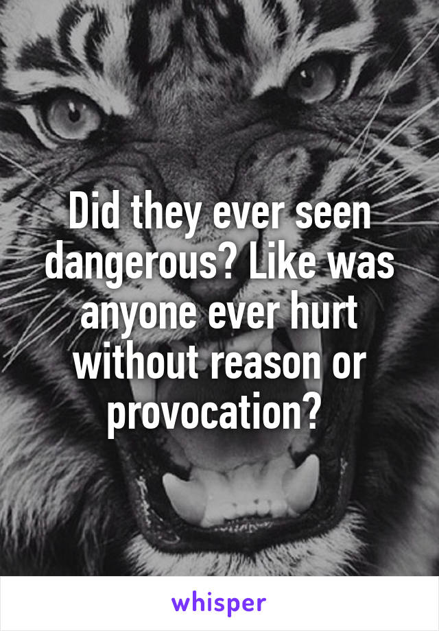 Did they ever seen dangerous? Like was anyone ever hurt without reason or provocation? 