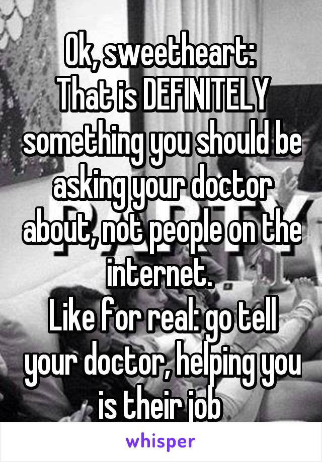 Ok, sweetheart: 
That is DEFINITELY something you should be asking your doctor about, not people on the internet. 
Like for real: go tell your doctor, helping you is their job 