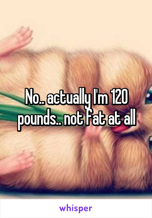 No.. actually I'm 120 pounds.. not fat at all