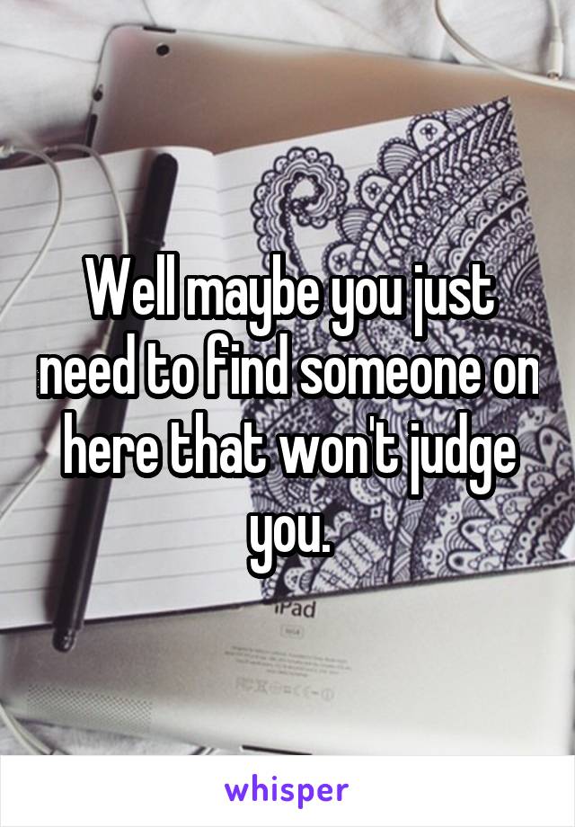 Well maybe you just need to find someone on here that won't judge you.