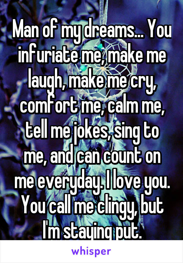 Man of my dreams... You infuriate me, make me laugh, make me cry, comfort me, calm me, tell me jokes, sing to me, and can count on me everyday. I love you. You call me clingy, but I'm staying put.