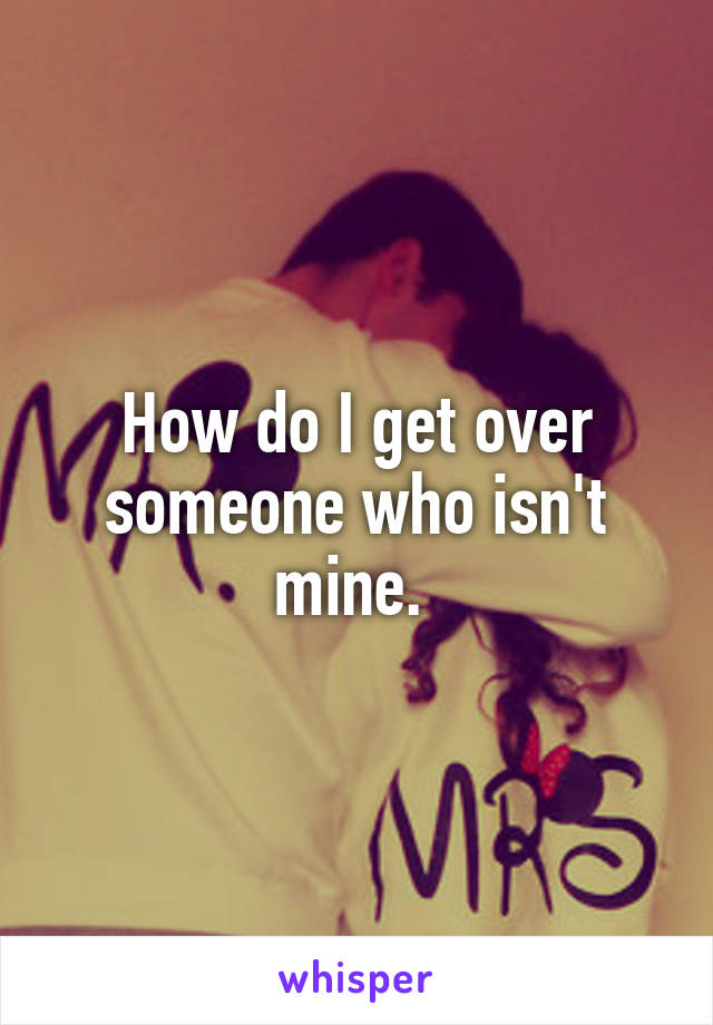 How do I get over someone who isn't mine. 