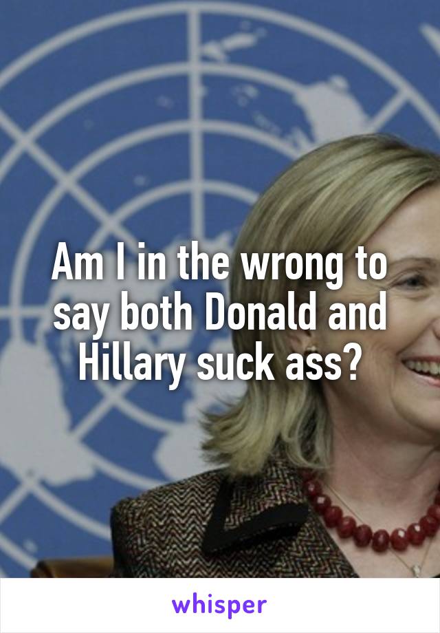 Am I in the wrong to say both Donald and Hillary suck ass?