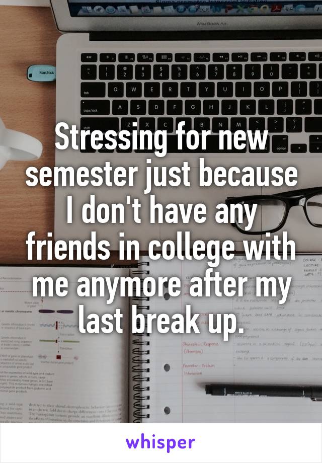 Stressing for new semester just because I don't have any friends in college with me anymore after my last break up.