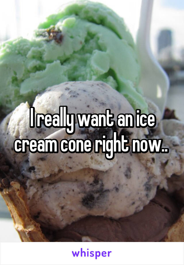 I really want an ice cream cone right now.. 