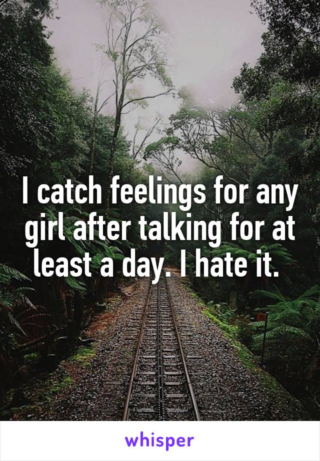 I catch feelings for any girl after talking for at least a day. I hate it. 