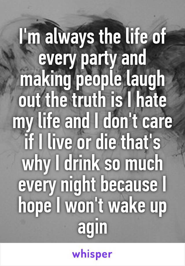 I'm always the life of every party and making people laugh out the truth is I hate my life and I don't care if I live or die that's why I drink so much every night because I hope I won't wake up agin