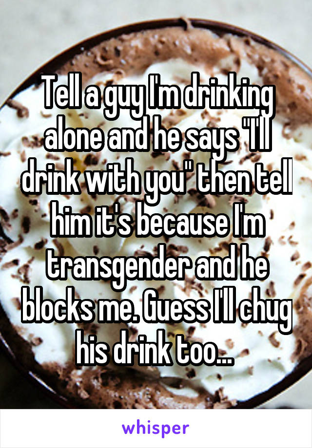 Tell a guy I'm drinking alone and he says "I'll drink with you" then tell him it's because I'm transgender and he blocks me. Guess I'll chug his drink too... 