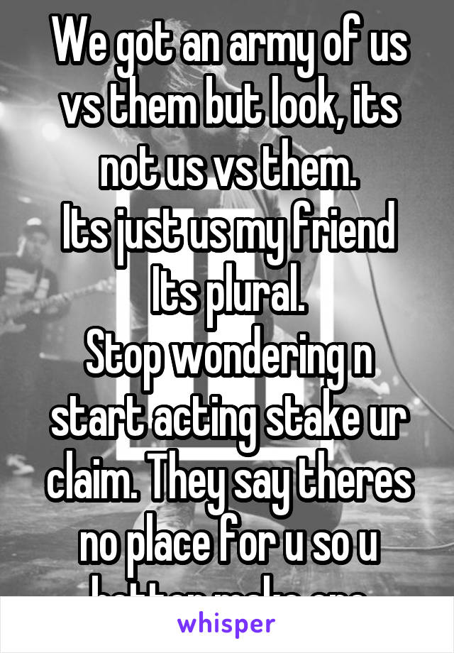 We got an army of us vs them but look, its not us vs them.
Its just us my friend Its plural.
Stop wondering n start acting stake ur claim. They say theres no place for u so u better make one