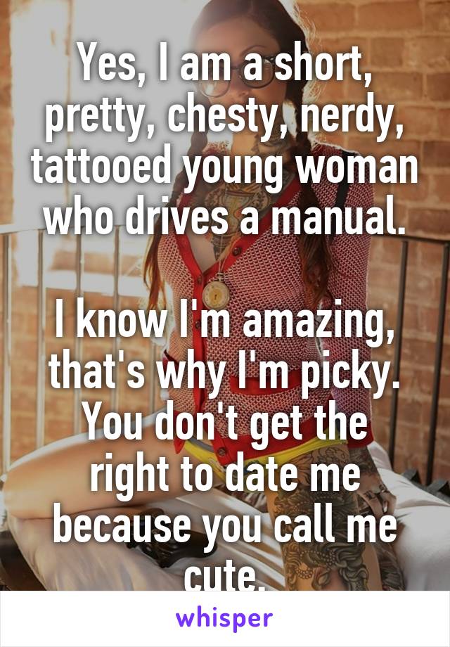 Yes, I am a short, pretty, chesty, nerdy, tattooed young woman who drives a manual.

I know I'm amazing, that's why I'm picky.
You don't get the right to date me because you call me cute.