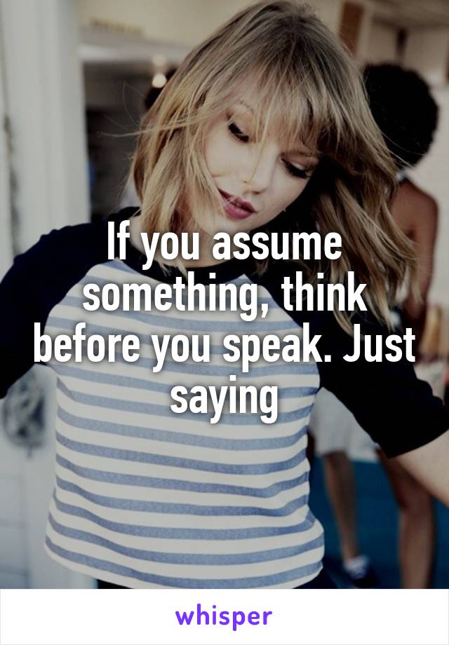 If you assume something, think before you speak. Just saying