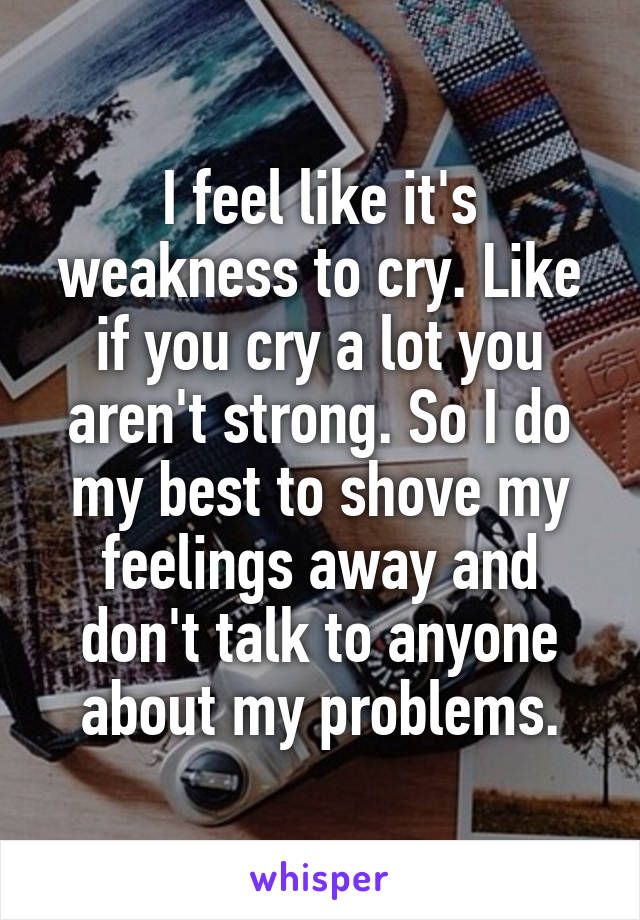 I feel like it's weakness to cry. Like if you cry a lot you aren't strong. So I do my best to shove my feelings away and don't talk to anyone about my problems.