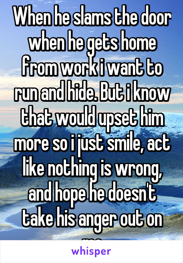 When he slams the door when he gets home from work i want to run and hide. But i know that would upset him more so i just smile, act like nothing is wrong, and hope he doesn't take his anger out on me