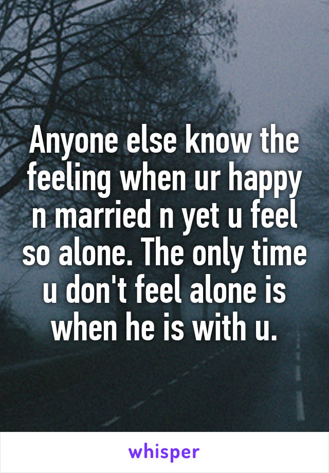 Anyone else know the feeling when ur happy n married n yet u feel so alone. The only time u don't feel alone is when he is with u.