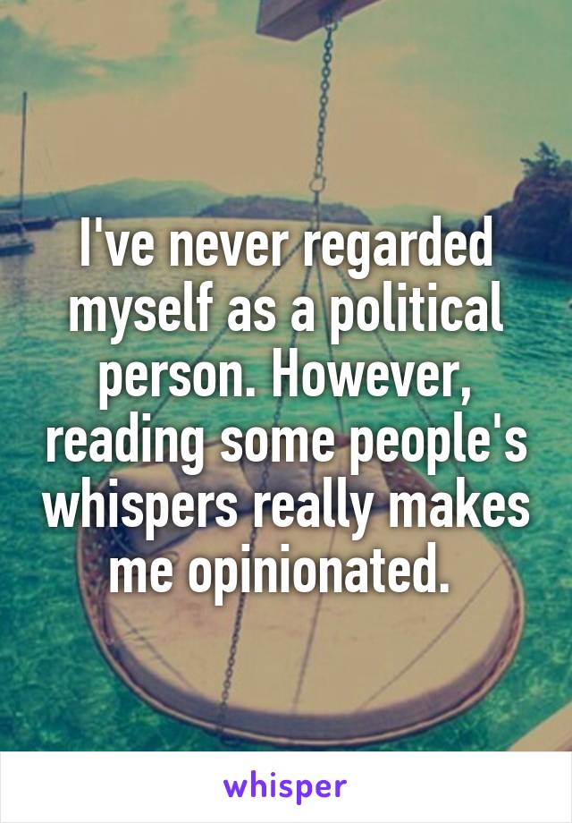 I've never regarded myself as a political person. However, reading some people's whispers really makes me opinionated. 