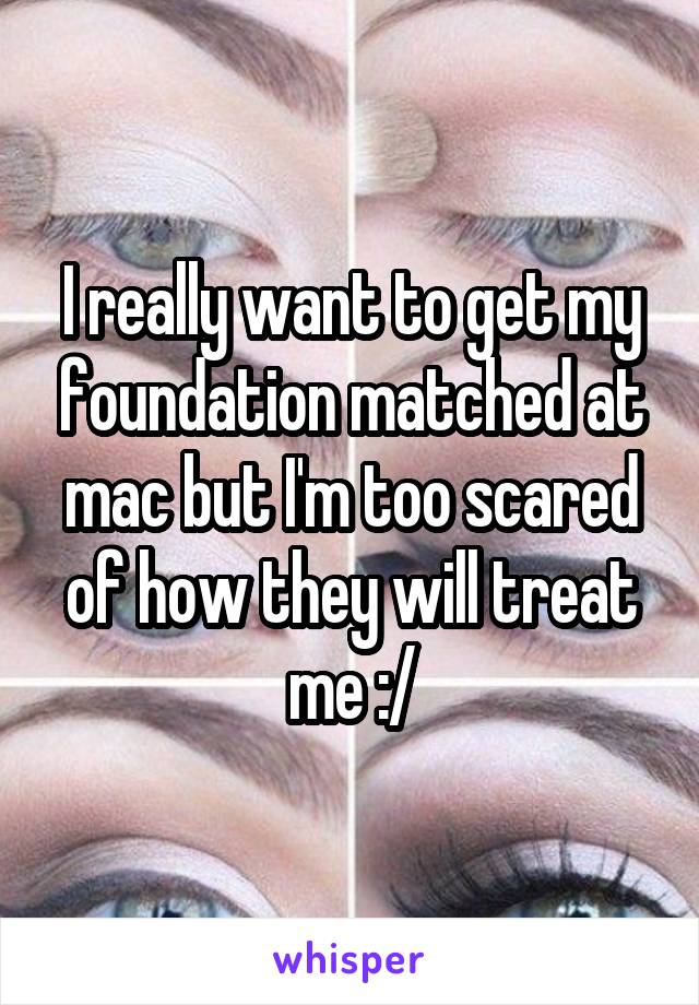 I really want to get my foundation matched at mac but I'm too scared of how they will treat me :/