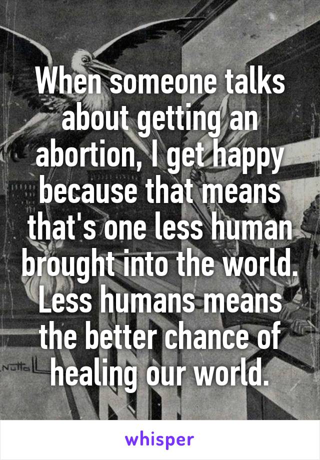 When someone talks about getting an abortion, I get happy because that means that's one less human brought into the world. Less humans means the better chance of healing our world.