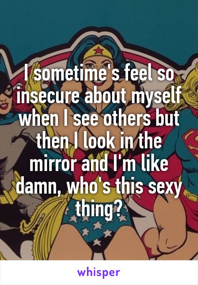 I sometime's feel so insecure about myself when I see others but then I look in the mirror and I'm like damn, who's this sexy thing?