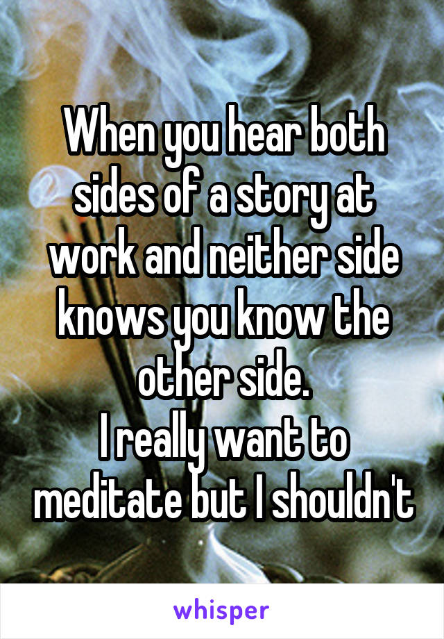 When you hear both sides of a story at work and neither side knows you know the other side.
I really want to meditate but I shouldn't