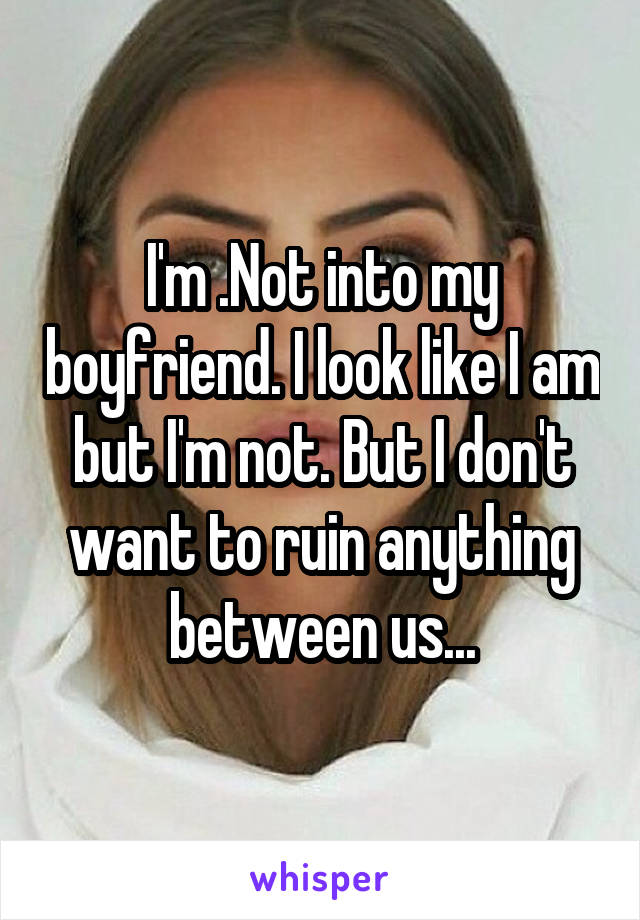 I'm .Not into my boyfriend. I look like I am but I'm not. But I don't want to ruin anything between us...