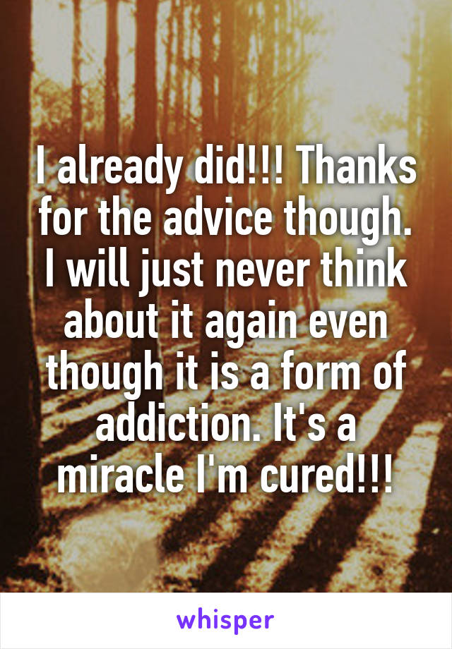 I already did!!! Thanks for the advice though. I will just never think about it again even though it is a form of addiction. It's a miracle I'm cured!!!