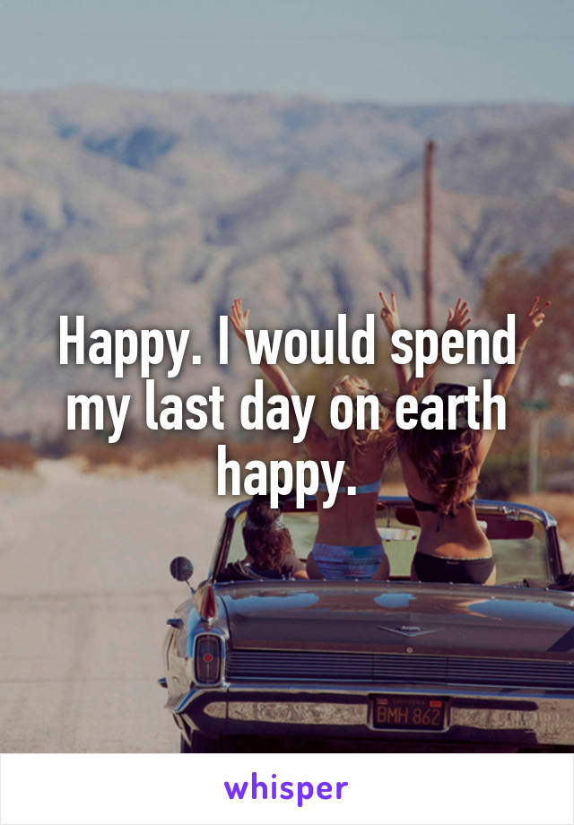 Happy. I would spend my last day on earth happy.