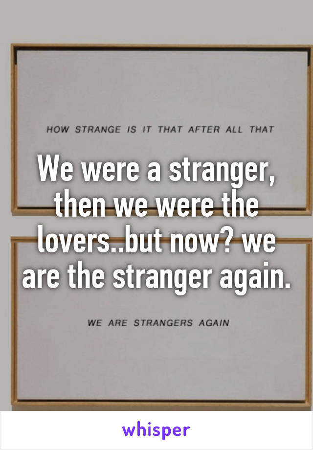 We were a stranger, then we were the lovers..but now? we are the stranger again.