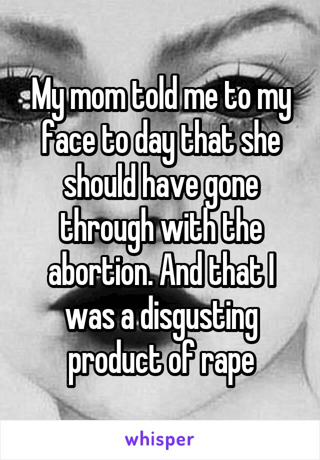 My mom told me to my face to day that she should have gone through with the abortion. And that I was a disgusting product of rape