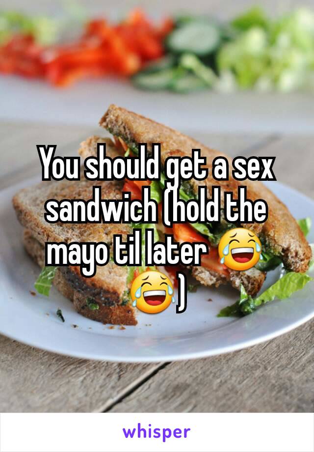 You should get a sex sandwich (hold the mayo til later 😂😂)