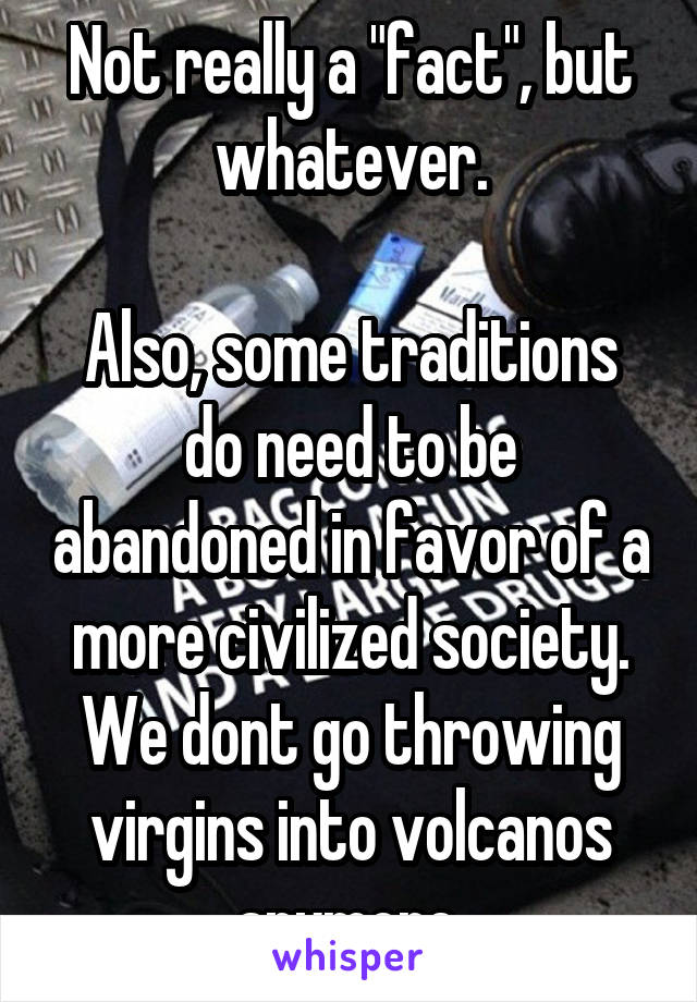 Not really a "fact", but whatever.

Also, some traditions do need to be abandoned in favor of a more civilized society. We dont go throwing virgins into volcanos anymore.