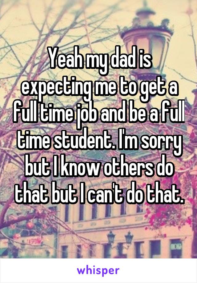 Yeah my dad is expecting me to get a full time job and be a full time student. I'm sorry but I know others do that but I can't do that. 