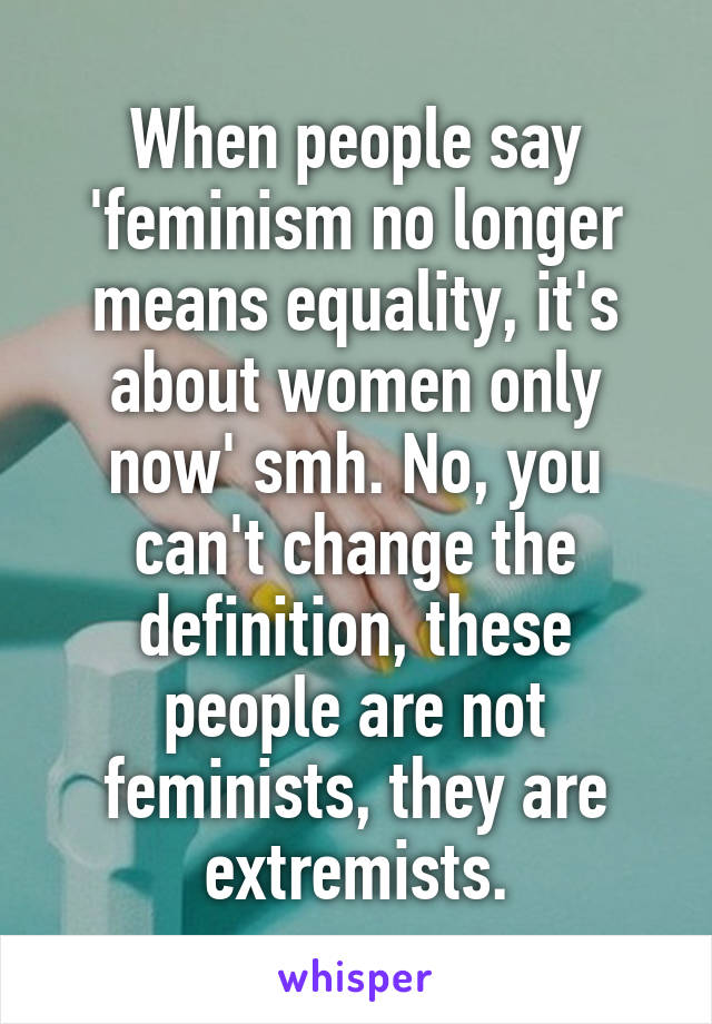 When people say 'feminism no longer means equality, it's about women only now' smh. No, you can't change the definition, these people are not feminists, they are extremists.