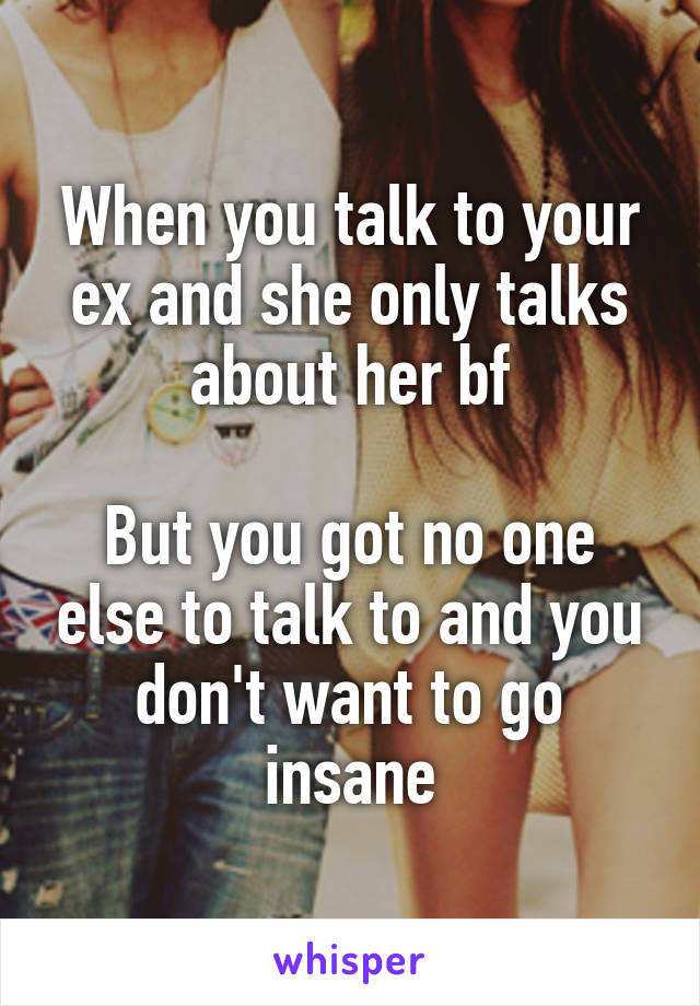 When you talk to your ex and she only talks about her bf

But you got no one else to talk to and you don't want to go insane