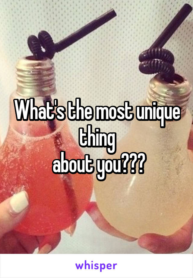 What's the most unique thing
 about you???