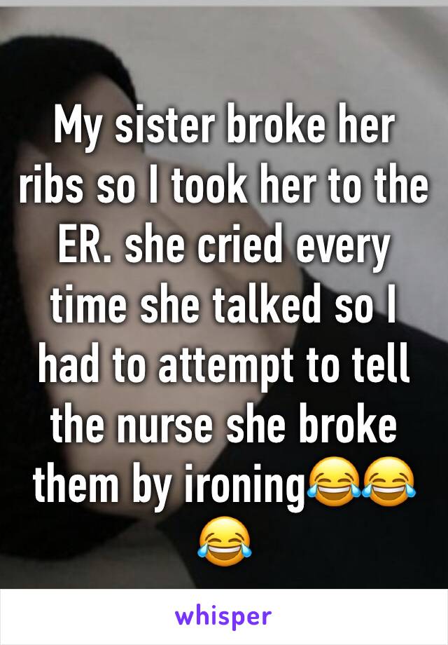 My sister broke her ribs so I took her to the ER. she cried every time she talked so I had to attempt to tell the nurse she broke them by ironing😂😂😂