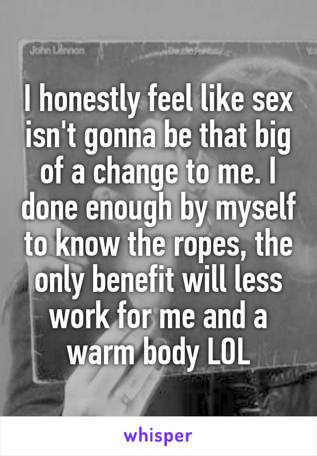 I honestly feel like sex isn't gonna be that big of a change to me. I done enough by myself to know the ropes, the only benefit will less work for me and a warm body LOL