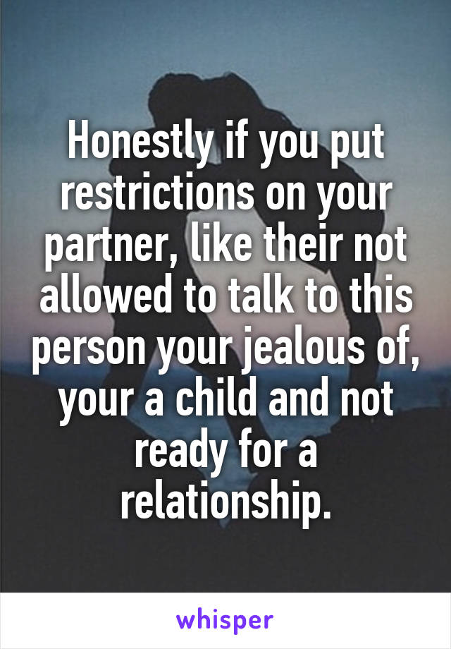 Honestly if you put restrictions on your partner, like their not allowed to talk to this person your jealous of, your a child and not ready for a relationship.